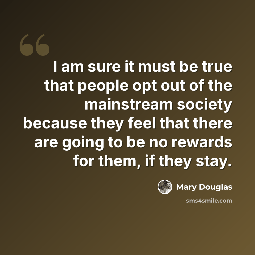 “I am sure it must be true that people opt out of the mainstream society because they feel that there are going to be no rewards for them, if they stay.” quote by Mary Douglas