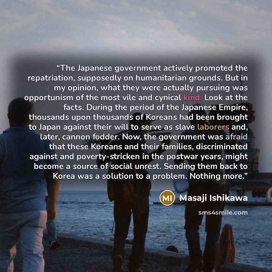 “The Japanese government actively promoted the repatriation, supposedly on humanitarian grounds. But in my opinion, what they were actually pursuing was opportunism of the most vile and cynical kind. Look at the facts. During the period of the Japanese Empire, thousands upon thousands of Koreans…” quote by Masaji Ishikawa