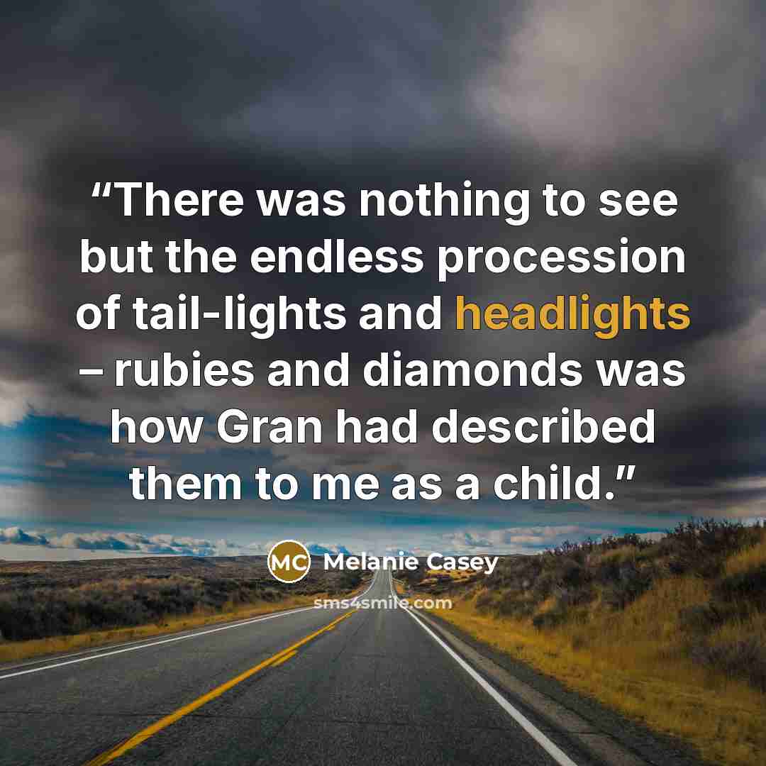 “There was nothing to see but the endless procession of tail-lights and headlights – rubies and diamonds was how Gran had described them to me as a child.” quote by Melanie Casey