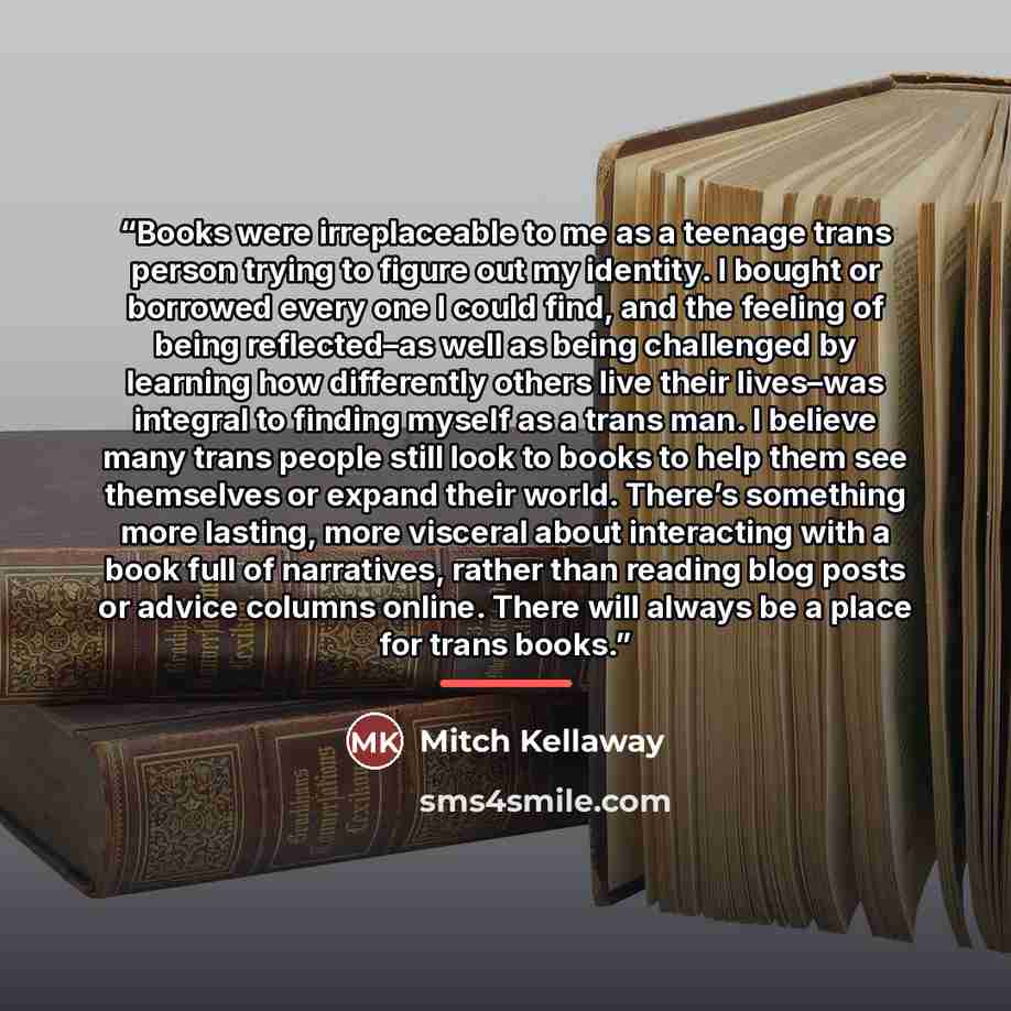 “Books were irreplaceable to me as a teenage trans person trying to figure out my identity. I bought or borrowed every one I could find, and the feeling of being reflected–as well as being challenged by learning how differently others live their lives–was integral to finding myself as a trans man…” quote by Mitch Kellaway