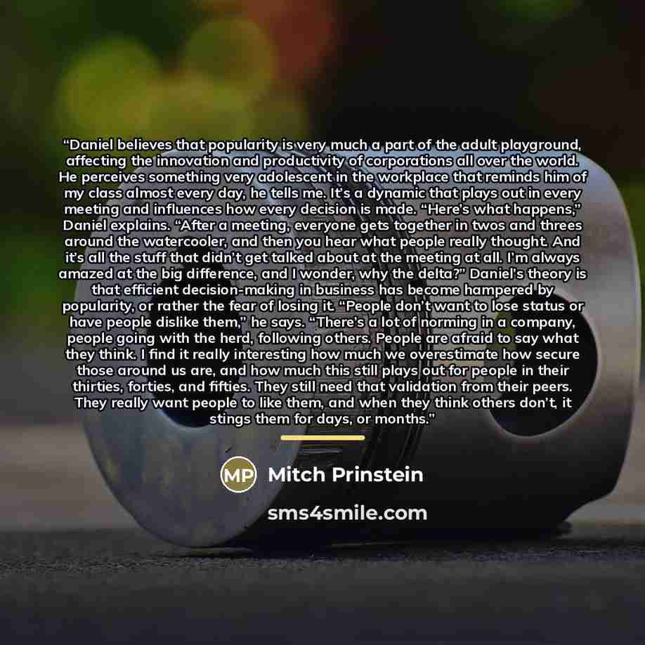 “Daniel believes that popularity is very much a part of the adult playground, affecting the innovation and productivity of corporations all over the world. He perceives something very adolescent in the workplace that reminds him of my class almost every day, he tells me. It’s a dynamic that plays…” quote by Mitch Prinstein