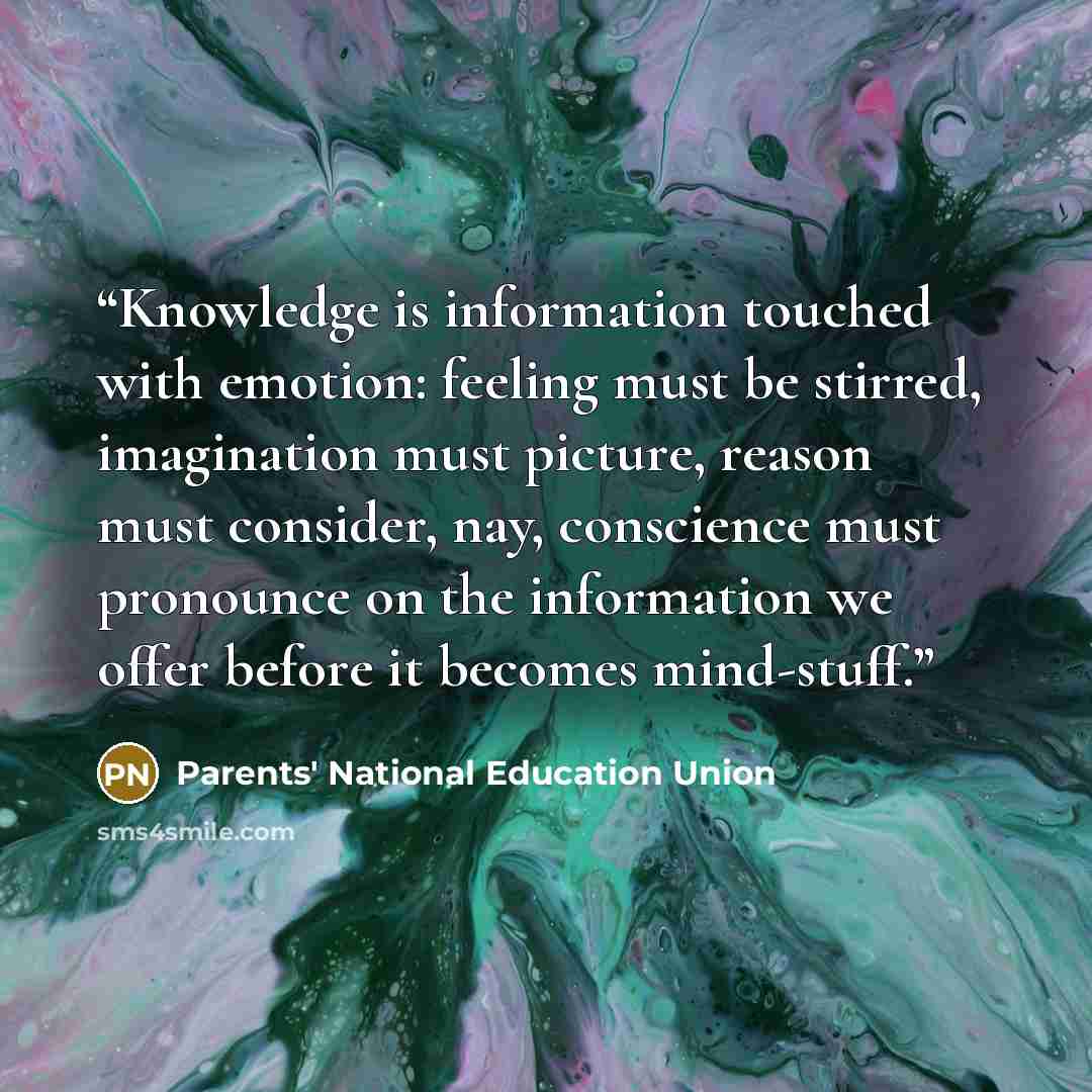 “Knowledge is information touched with emotion: feeling must be stirred, imagination must picture, reason must consider, nay, conscience must pronounce on the information we offer before it becomes mind-stuff.” quote by Parents' National Education Union