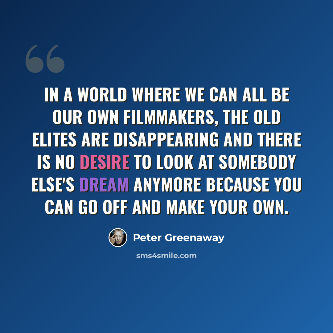 “In a world where we can all be our own filmmakers, the old elites are disappearing and there is no desire to look at somebody else's dream anymore because you can go off and make your own.” quote by Peter Greenaway