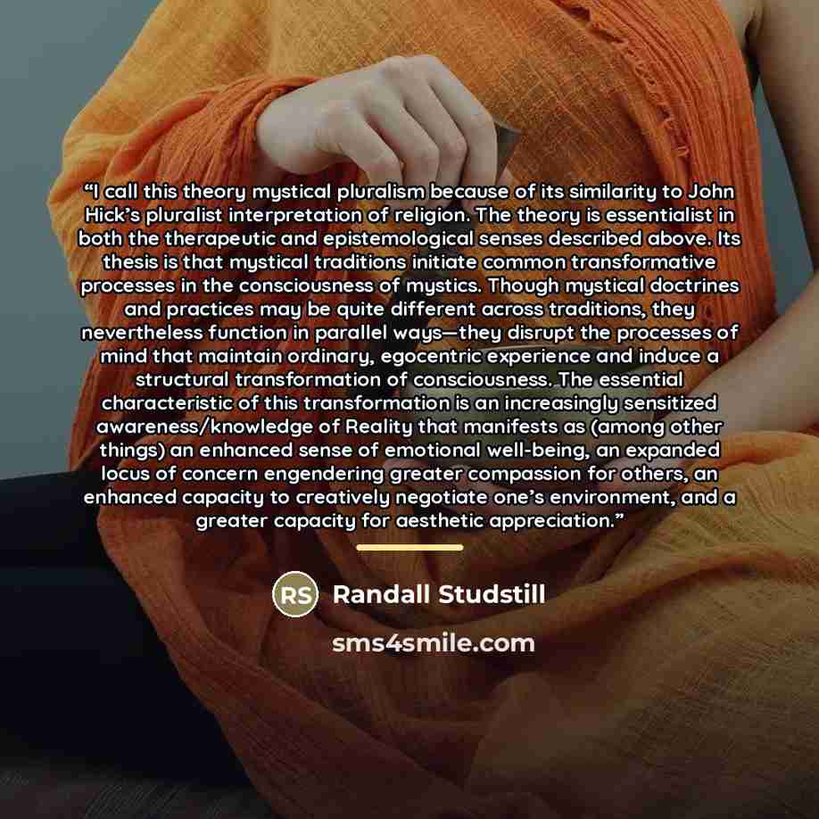 “I call this theory mystical pluralism because of its similarity to John Hick’s pluralist interpretation of religion. The theory is essentialist in both the therapeutic and epistemological senses described above. Its thesis is that mystical traditions initiate common transformative processes in the…” quote by Randall Studstill