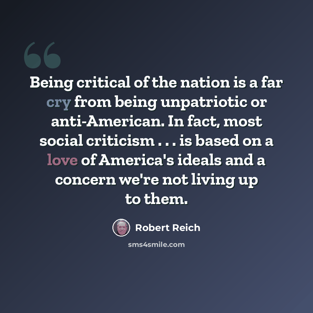 “Being critical of the nation is a far cry from being unpatriotic or anti-American. In fact, most social criticism . . . is based on a love of America's ideals and a concern we're not living up to them.” quote by Robert Reich