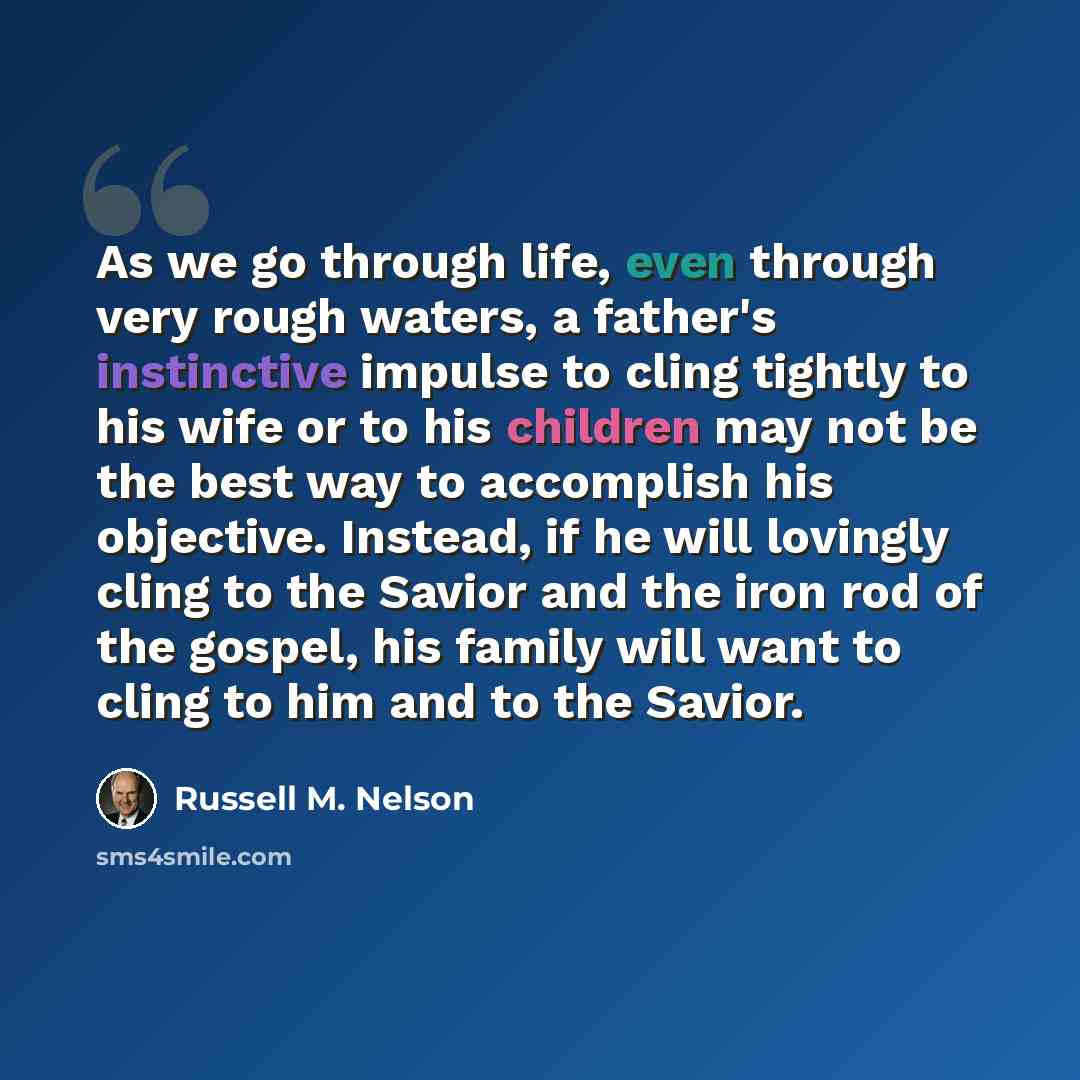 “As we go through life, even through very rough waters, a father's instinctive impulse to cling tightly to his wife or to his children may not be the best way to accomplish his objective. Instead, if he will lovingly cling to the Savior and the iron rod of the gospel, his family will want to cling…” quote by Russell M. Nelson