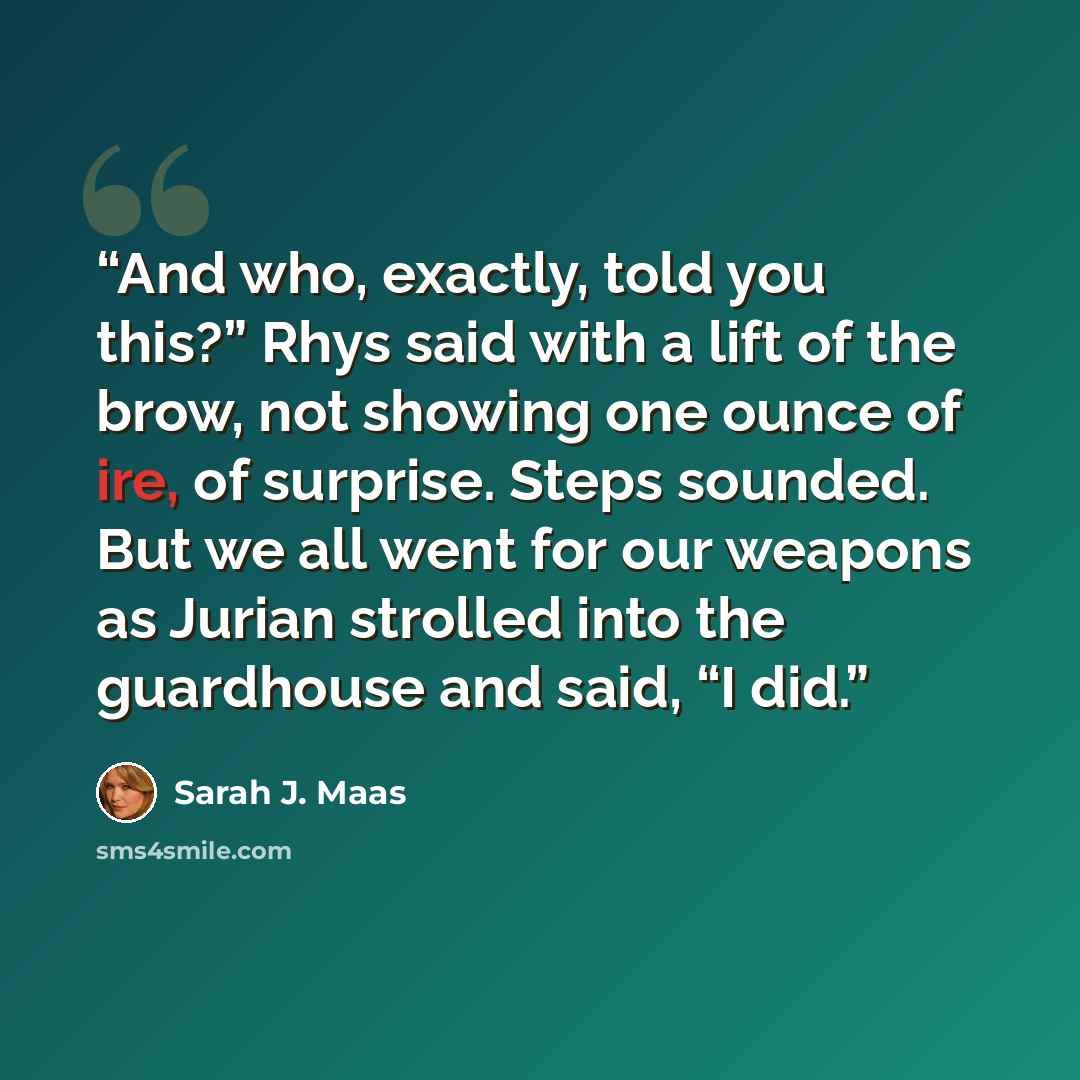 “And who, exactly, told you this?” Rhys said with a lift of the brow, not showing one ounce of ire, of surprise. Steps sounded. But we all went for our weapons as Jurian strolled into the guardhouse and said, “I did.” quote by Sarah J. Maas