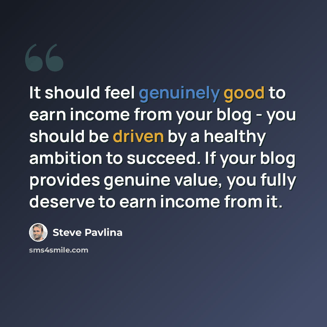 “It should feel genuinely good to earn income from your blog - you should be driven by a healthy ambition to succeed. If your blog provides genuine value, you fully deserve to earn income from it.” quote by Steve Pavlina