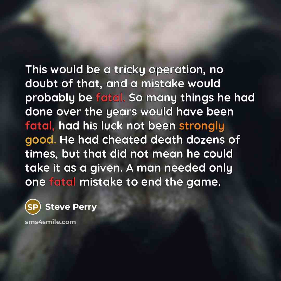 “This would be a tricky operation, no doubt of that, and a mistake would probably be fatal. So many things he had done over the years would have been fatal, had his luck not been strongly good. He had cheated death dozens of times, but that did not mean he could take it as a given. A man needed…” quote by Steve Perry