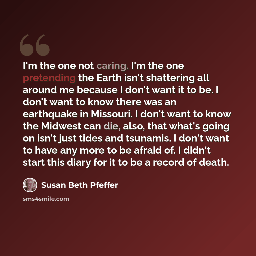 “I'm the one not caring. I'm the one pretending the Earth isn't shattering all around me because I don't want it to be. I don't want to know there was an earthquake in Missouri. I don't want to know the Midwest can die, also, that what's going on isn't just tides and tsunamis. I don't want to have…” quote by Susan Beth Pfeffer