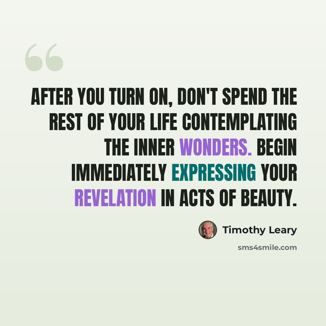 “After you turn on, don't spend the rest of your life contemplating the inner wonders. Begin immediately expressing your revelation in acts of beauty.” quote by Timothy Leary