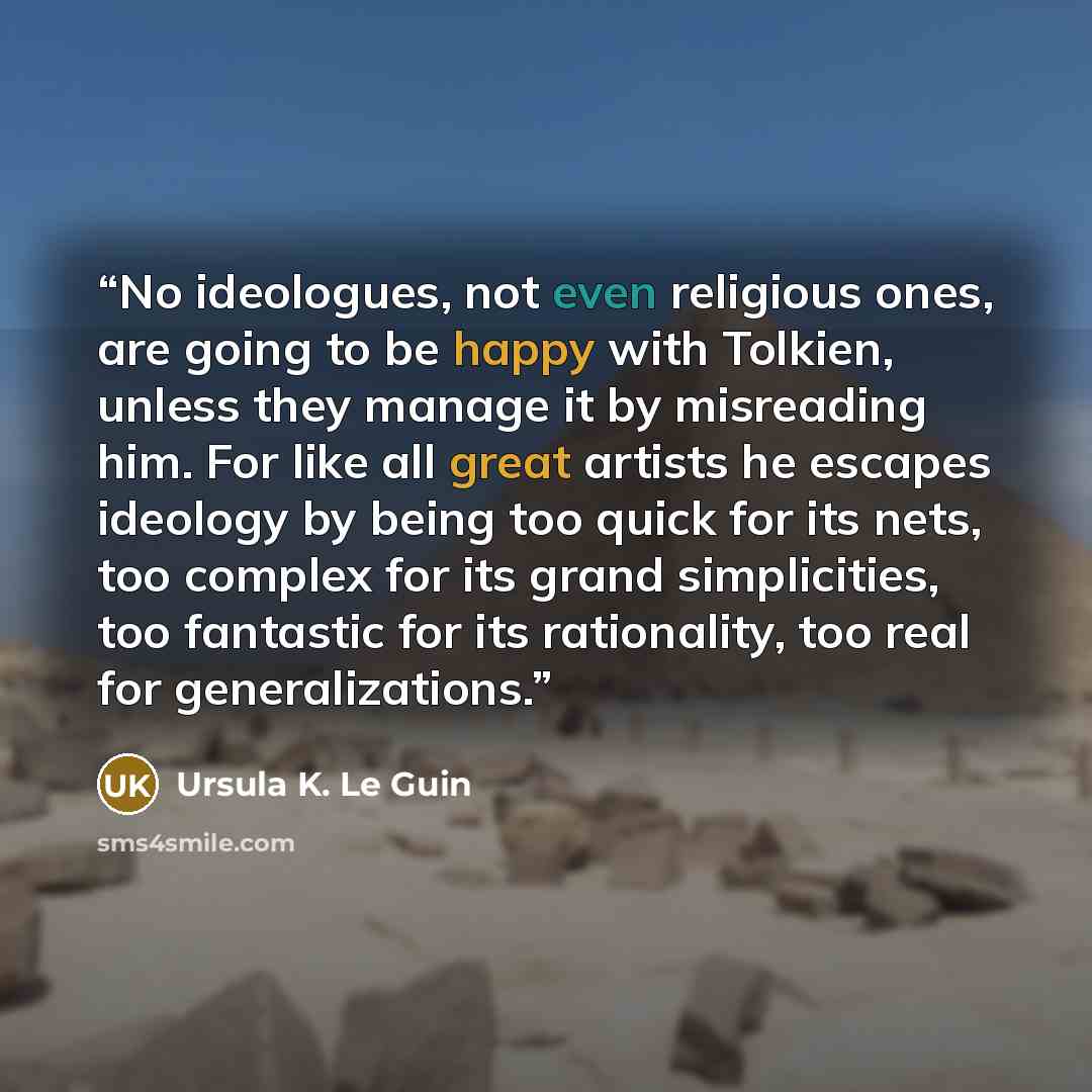 “No ideologues, not even religious ones, are going to be happy with Tolkien, unless they manage it by misreading him. For like all great artists he escapes ideology by being too quick for its nets, too complex for its grand simplicities, too fantastic for its rationality, too real for…” quote by Ursula K. Le Guin