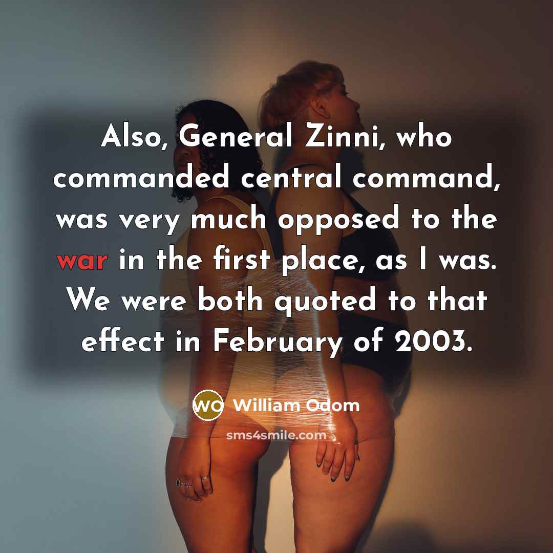 “Also, General Zinni, who commanded central command, was very much opposed to the war in the first place, as I was. We were both quoted to that effect in February of 2003.” quote by William Odom