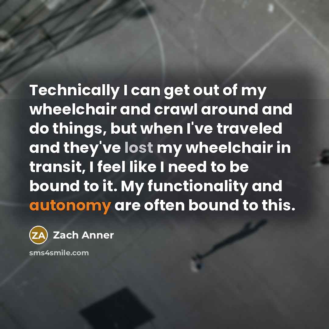 “Technically I can get out of my wheelchair and crawl around and do things, but when I've traveled and they've lost my wheelchair in transit, I feel like I need to be bound to it. My functionality and autonomy are often bound to this.” quote by Zach Anner