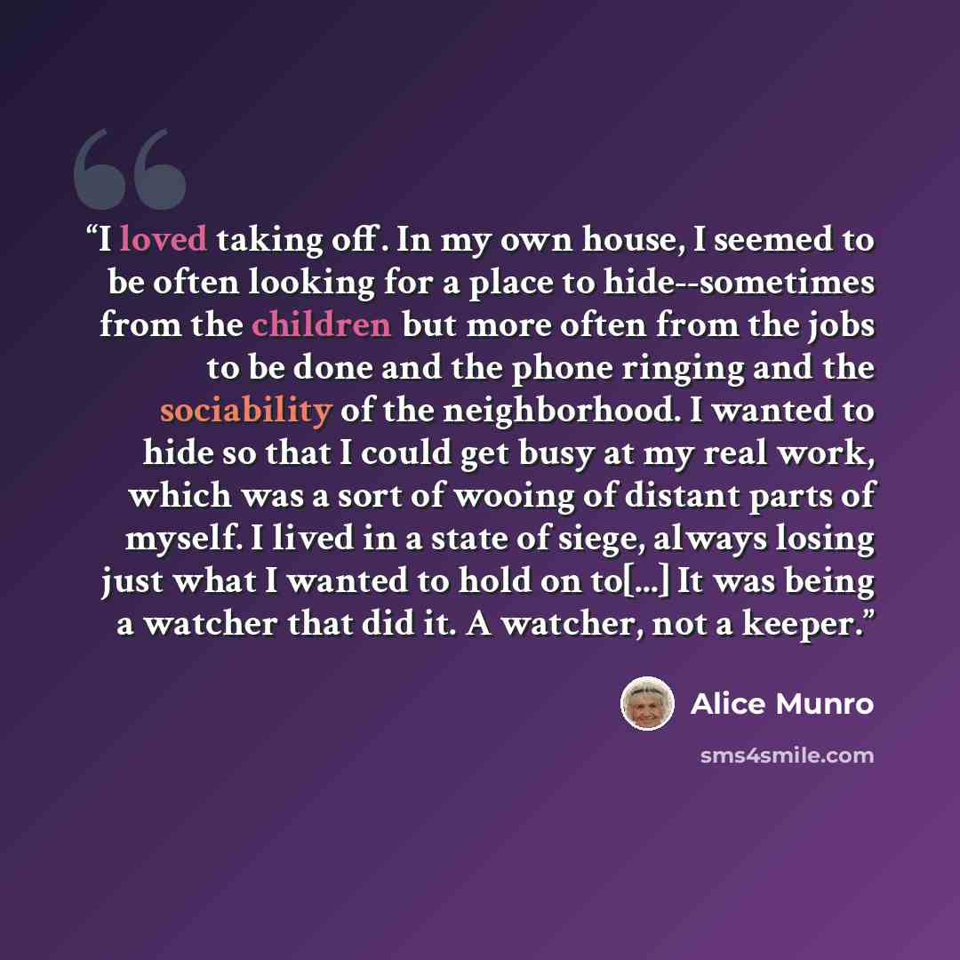 “I loved taking off. In my own house, I seemed to be often looking for a place to hide--sometimes from the children but more often from the jobs to be done and the phone ringing and the sociability of the neighborhood. I wanted to hide so that I could get busy at my real work, which was a sort of…” quote by Alice Munro