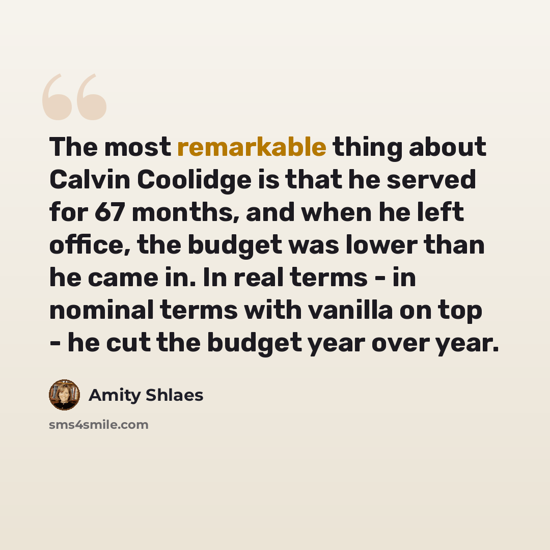“The most remarkable thing about Calvin Coolidge is that he served for 67 months, and when he left office, the budget was lower than he came in. In real terms - in nominal terms with vanilla on top - he cut the budget year over year.” quote by Amity Shlaes