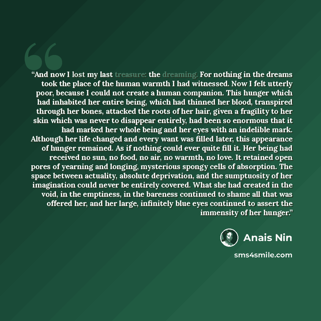 “And now I lost my last treasure: the dreaming. For nothing in the dreams took the place of the human warmth I had witnessed. Now I felt utterly poor, because I could not create a human companion. This hunger which had inhabited her entire being, which had thinned her blood, transpired through her…” quote by Anaïs Nin