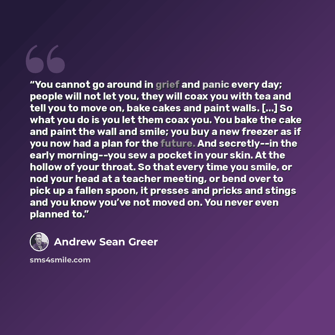 “You cannot go around in grief and panic every day; people will not let you, they will coax you with tea and tell you to move on, bake cakes and paint walls. [...] So what you do is you let them coax you. You bake the cake and paint the wall and smile; you buy a new freezer as if you now had a plan…” quote by Andrew Sean Greer
