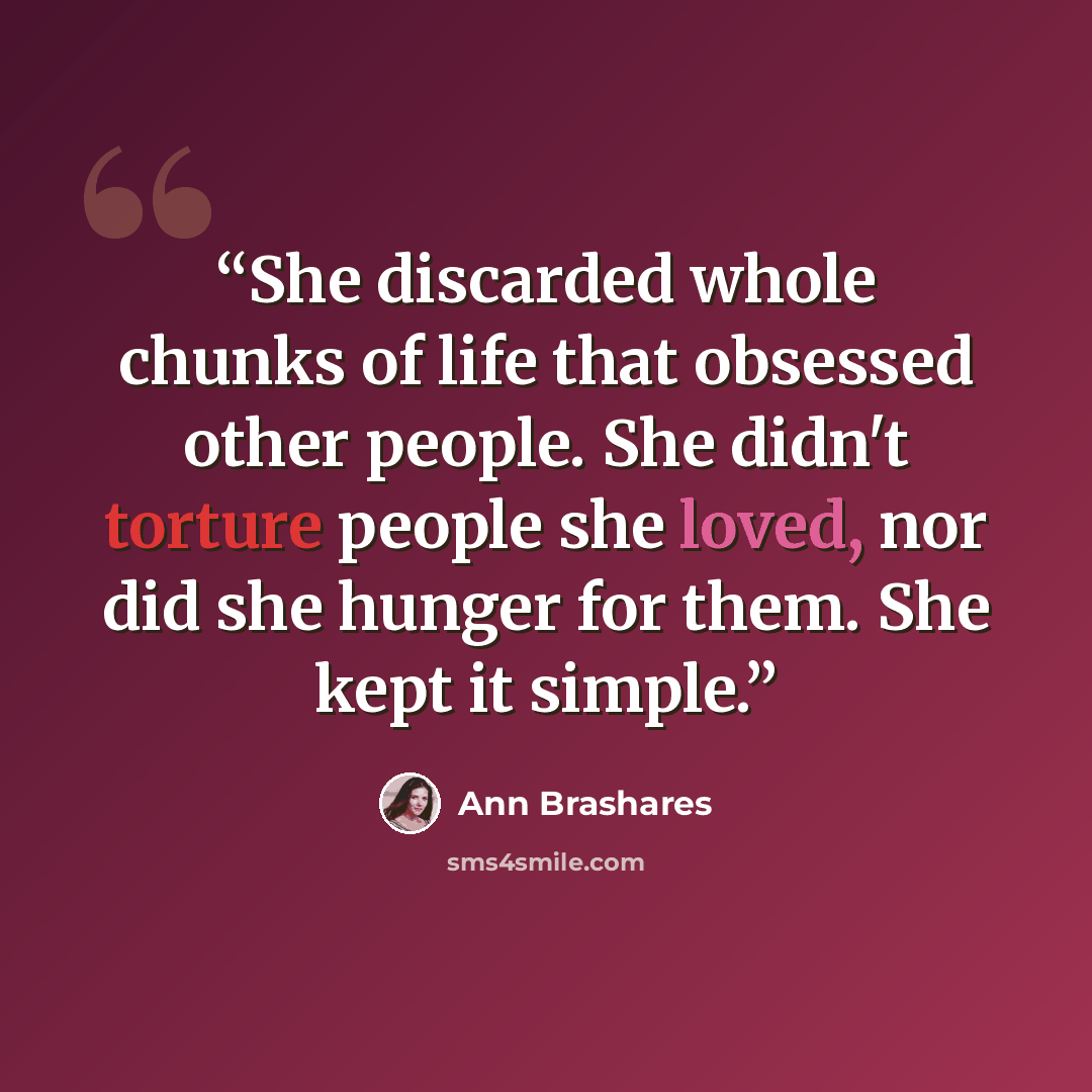 “She discarded whole chunks of life that obsessed other people. She didn't torture people she loved, nor did she hunger for them. She kept it simple.” quote by Ann Brashares