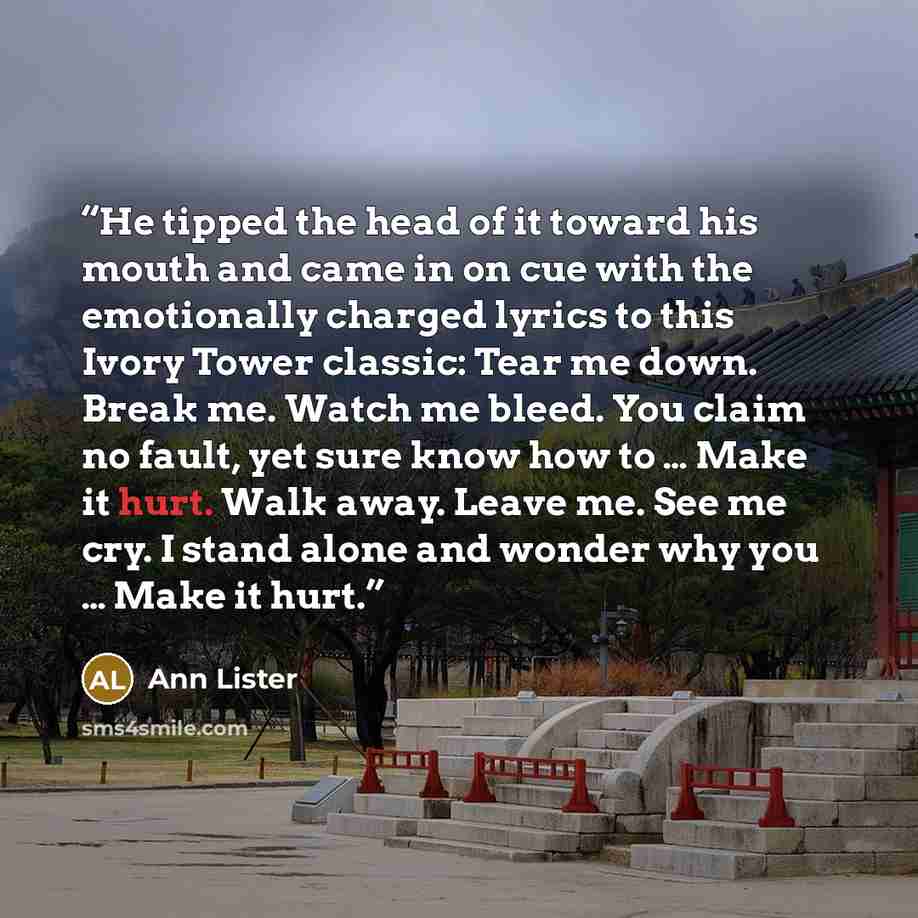“He tipped the head of it toward his mouth and came in on cue with the emotionally charged lyrics to this Ivory Tower classic: Tear me down. Break me. Watch me bleed. You claim no fault, yet sure know how to … Make it hurt. Walk away. Leave me. See me cry. I stand alone and wonder why you … Make it…” quote by Ann Lister