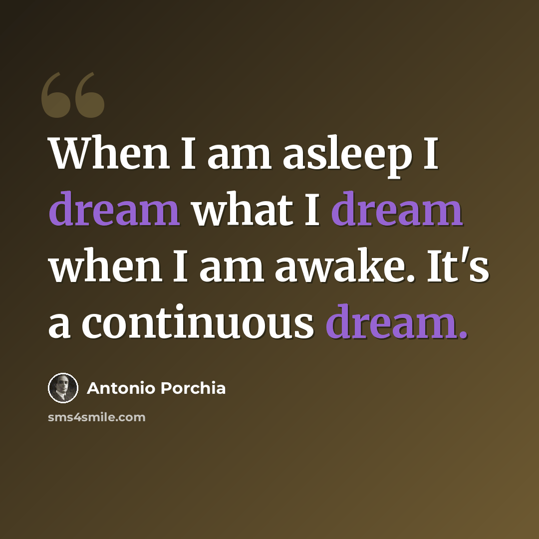 “When I am asleep I dream what I dream when I am awake. It's a continuous dream.” quote by Antonio Porchia