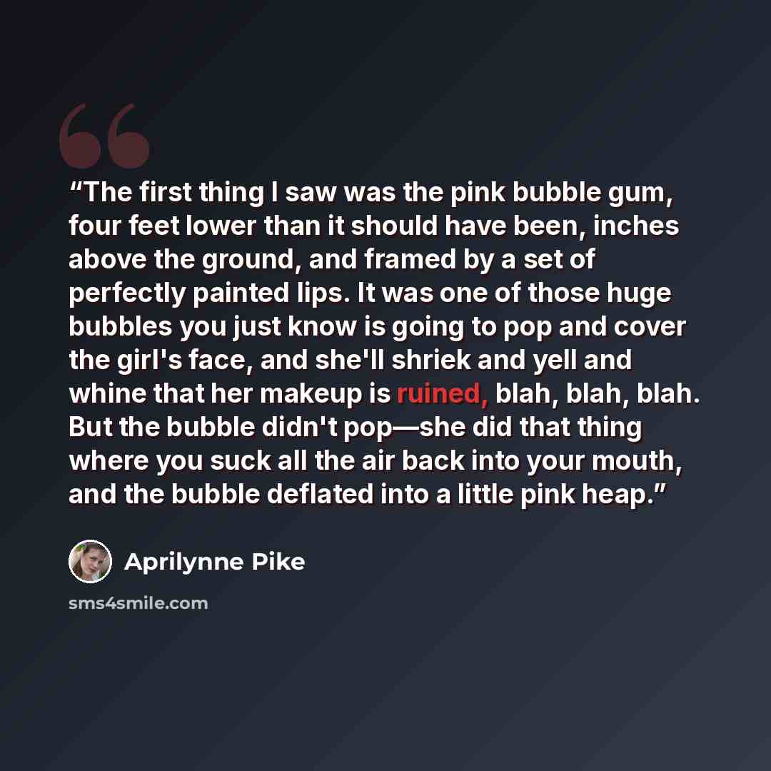 “The first thing I saw was the pink bubble gum, four feet lower than it should have been, inches above the ground, and framed by a set of perfectly painted lips. It was one of those huge bubbles you just know is going to pop and cover the girl's face, and she'll shriek and yell and whine that her…” quote by Aprilynne Pike