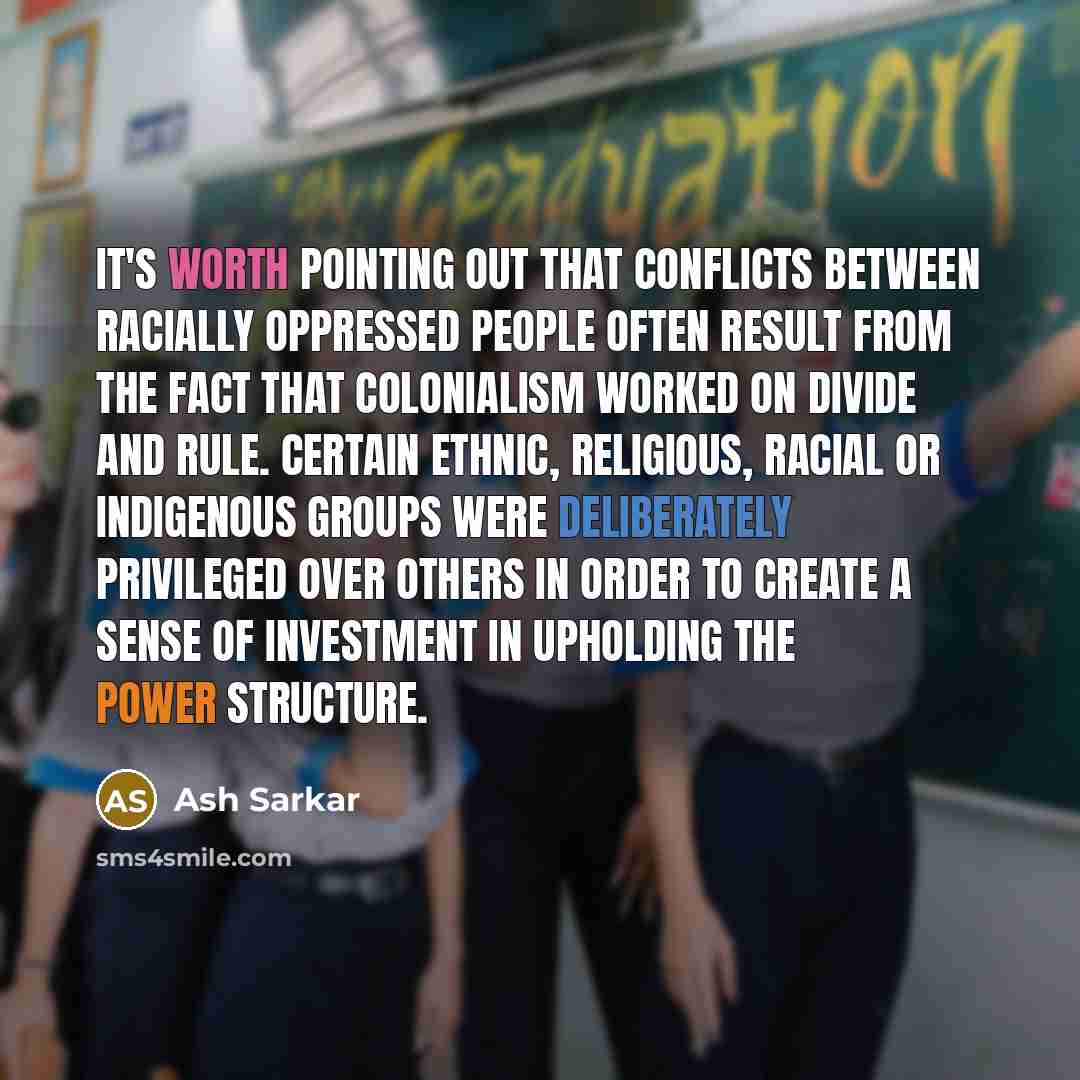 “It's worth pointing out that conflicts between racially oppressed people often result from the fact that colonialism worked on divide and rule. Certain ethnic, religious, racial or indigenous groups were deliberately privileged over others in order to create a sense of investment in upholding the…” quote by Ash Sarkar