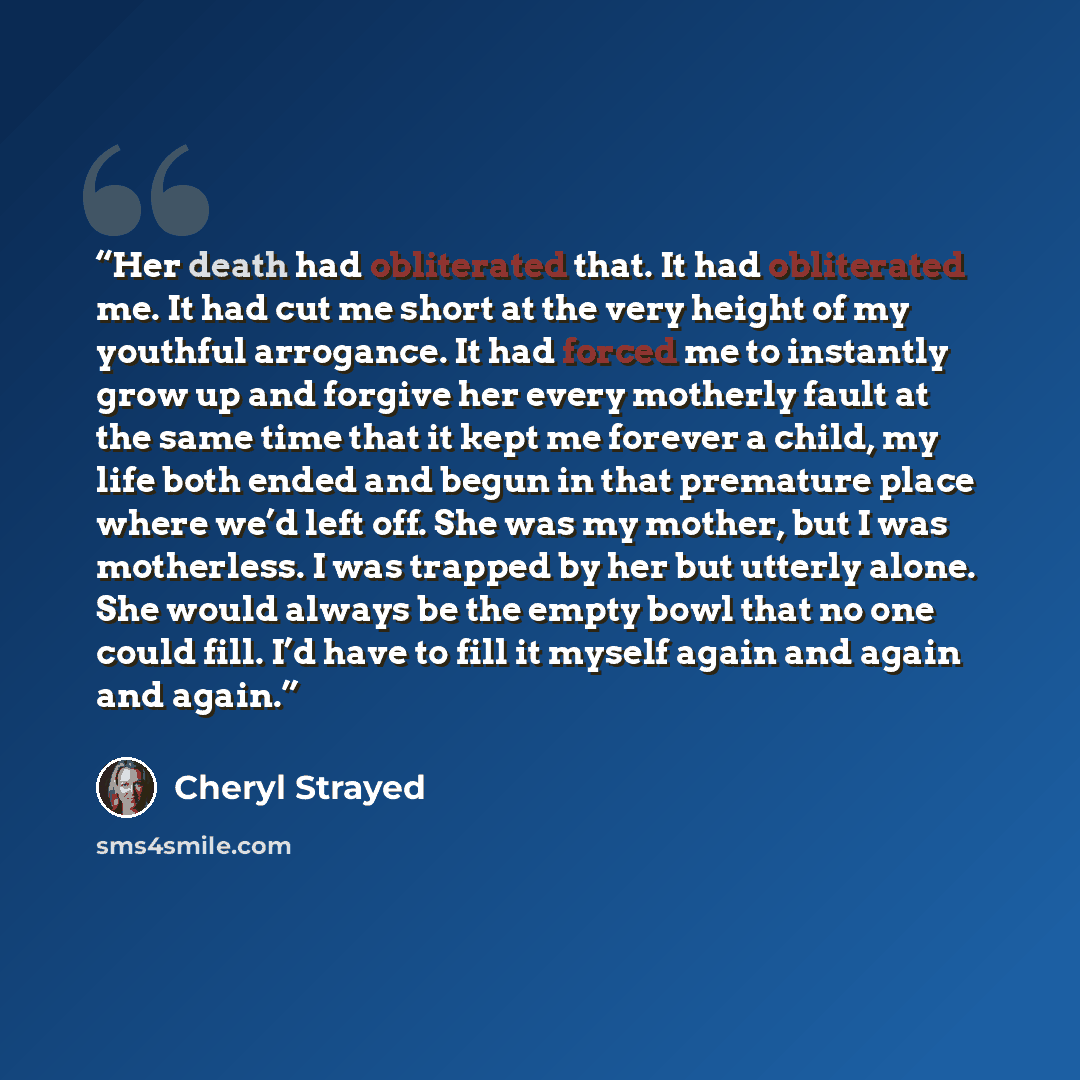 “Her death had obliterated that. It had obliterated me. It had cut me short at the very height of my youthful arrogance. It had forced me to instantly grow up and forgive her every motherly fault at the same time that it kept me forever a child, my life both ended and begun in that premature place…” quote by Cheryl Strayed