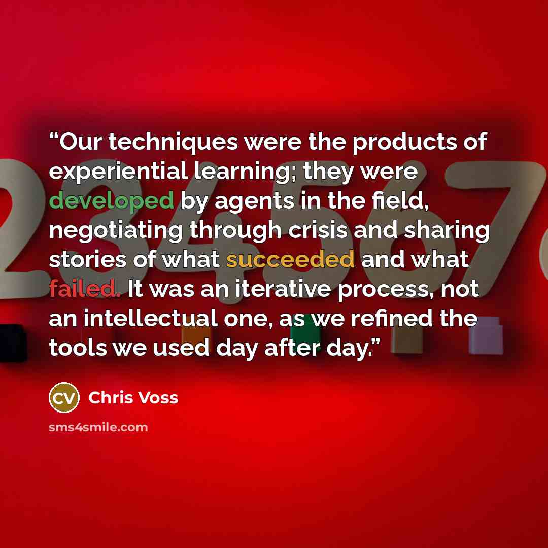 “Our techniques were the products of experiential learning; they were developed by agents in the field, negotiating through crisis and sharing stories of what succeeded and what failed. It was an iterative process, not an intellectual one, as we refined the tools we used day after day.” quote by Chris Voss