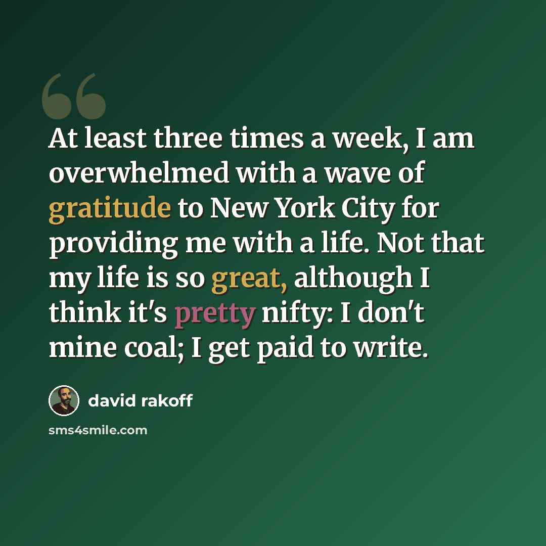“At least three times a week, I am overwhelmed with a wave of gratitude to New York City for providing me with a life. Not that my life is so great, although I think it's pretty nifty: I don't mine coal; I get paid to write.” quote by David Rakoff
