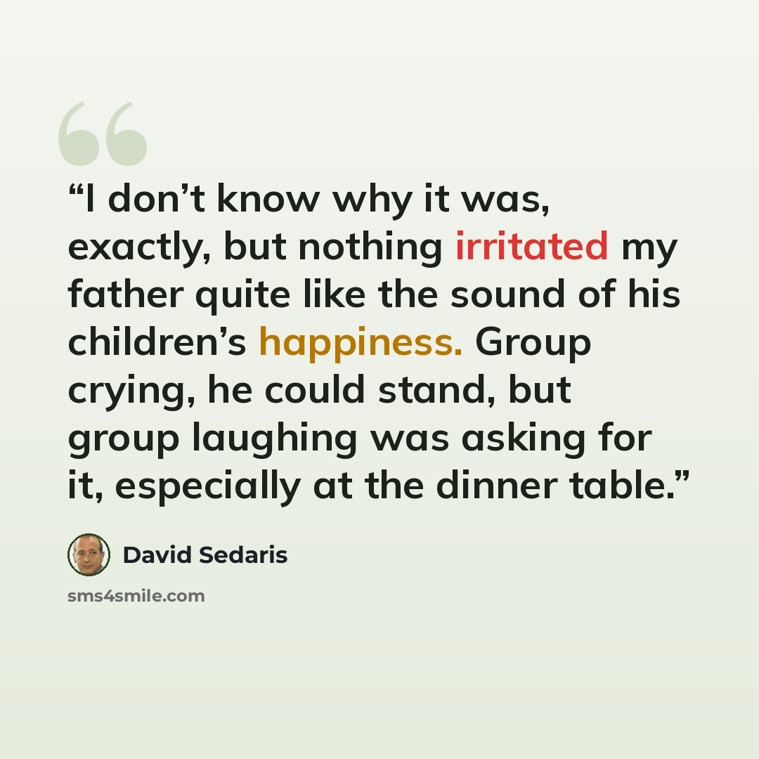 “I don’t know why it was, exactly, but nothing irritated my father quite like the sound of his children’s happiness. Group crying, he could stand, but group laughing was asking for it, especially at the dinner table.” quote by David Sedaris