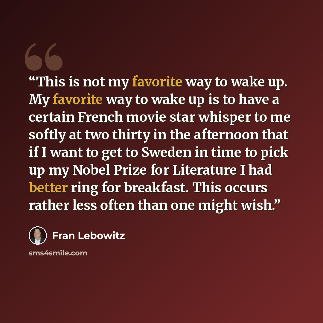 “This is not my favorite way to wake up. My favorite way to wake up is to have a certain French movie star whisper to me softly at two thirty in the afternoon that if I want to get to Sweden in time to pick up my Nobel Prize for Literature I had better ring for breakfast. This occurs rather less…” quote by Fran Lebowitz