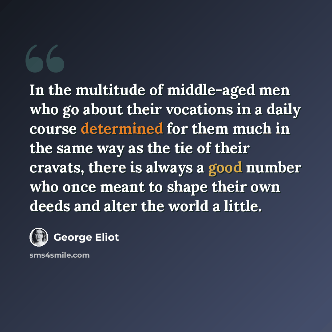 “In the multitude of middle-aged men who go about their vocations in a daily course determined for them much in the same way as the tie of their cravats, there is always a good number who once meant to shape their own deeds and alter the world a little.” quote by George Eliot