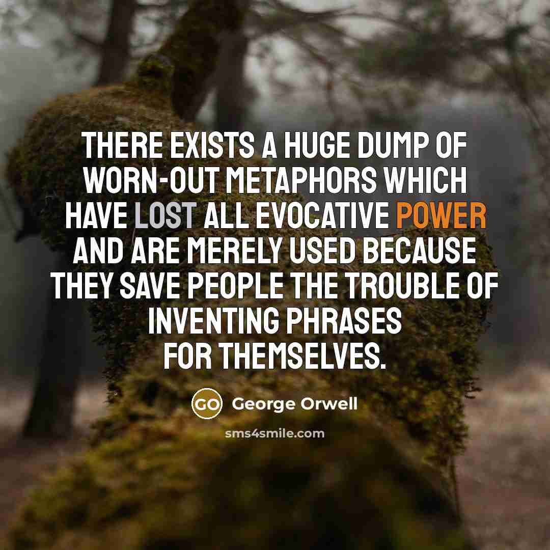 “There exists a huge dump of worn-out metaphors which have lost all evocative power and are merely used because they save people the trouble of inventing phrases for themselves.” quote by George Orwell