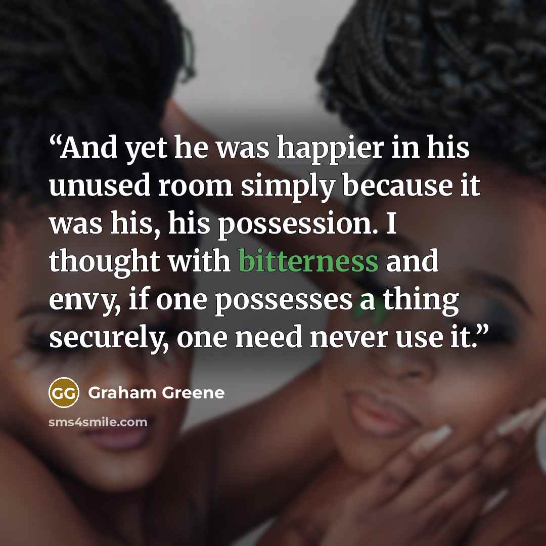 “And yet he was happier in his unused room simply because it was his, his possession. I thought with bitterness and envy, if one possesses a thing securely, one need never use it.” quote by Graham Greene
