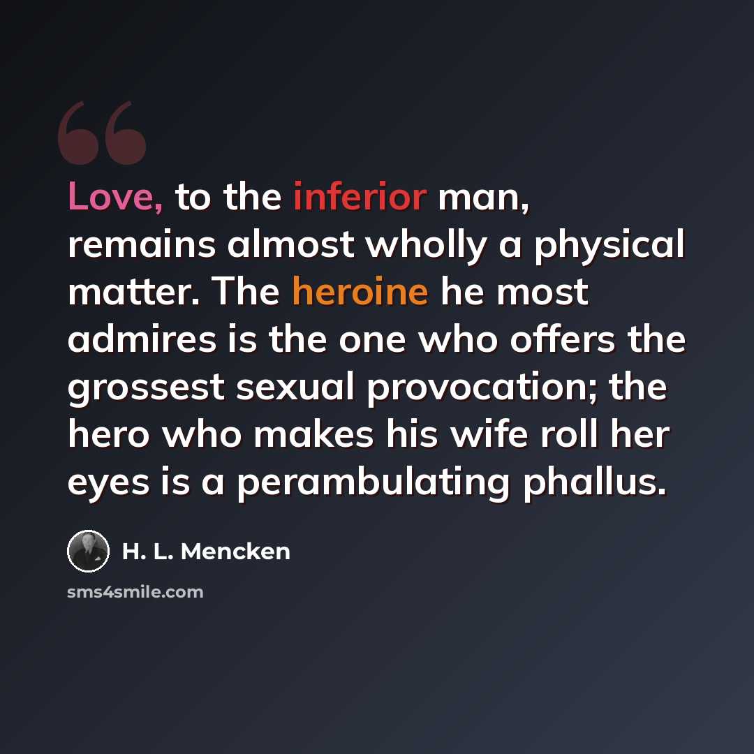 “Love, to the inferior man, remains almost wholly a physical matter. The heroine he most admires is the one who offers the grossest sexual provocation; the hero who makes his wife roll her eyes is a perambulating phallus.” quote by H. L. Mencken