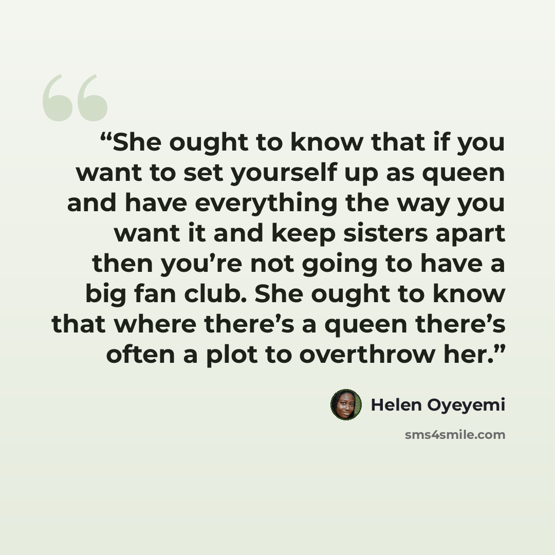 “She ought to know that if you want to set yourself up as queen and have everything the way you want it and keep sisters apart then you’re not going to have a big fan club. She ought to know that where there’s a queen there’s often a plot to overthrow her.” quote by Helen Oyeyemi