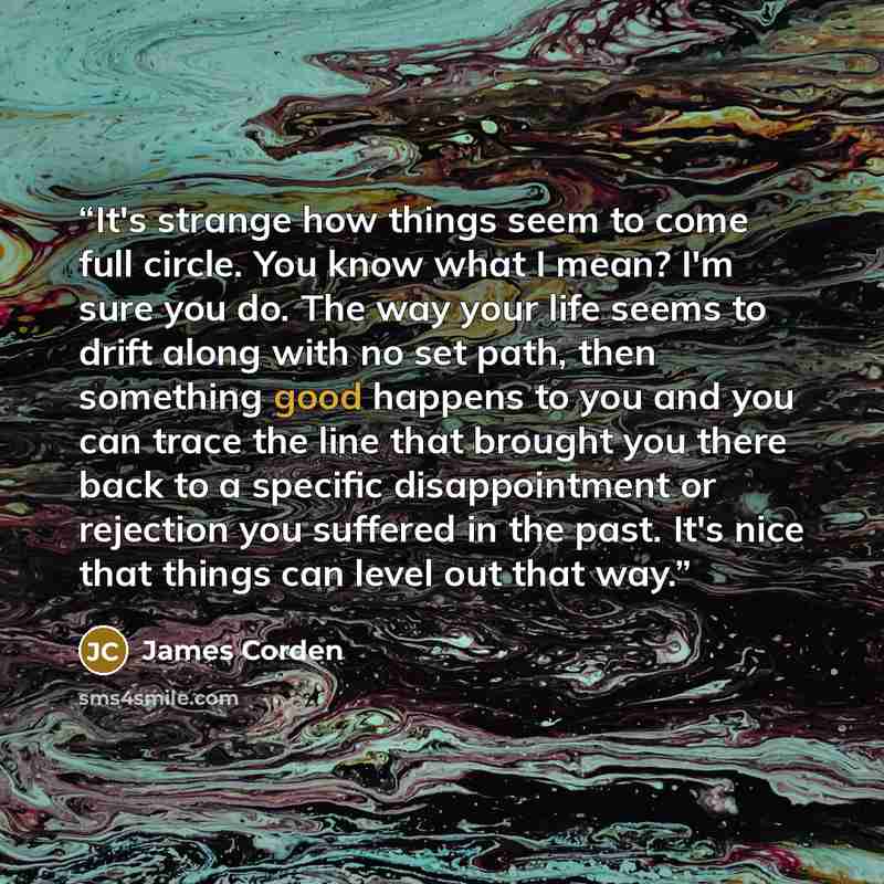 “It's strange how things seem to come full circle. You know what I mean? I'm sure you do. The way your life seems to drift along with no set path, then something good happens to you and you can trace the line that brought you there back to a specific disappointment or rejection you suffered in the…” quote by James Corden