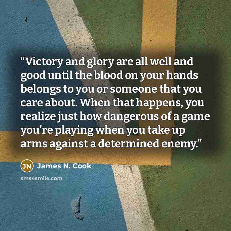“Victory and glory are all well and good until the blood on your hands belongs to you or someone that you care about. When that happens, you realize just how dangerous of a game you’re playing when you take up arms against a determined enemy.” quote by James N. Cook