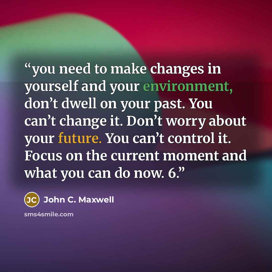 “you need to make changes in yourself and your environment, don’t dwell on your past. You can’t change it. Don’t worry about your future. You can’t control it. Focus on the current moment and what you can do now. 6.” quote by John C. Maxwell