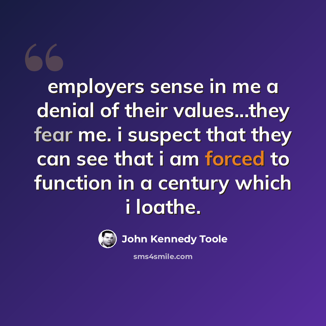 “employers sense in me a denial of their values...they fear me. i suspect that they can see that i am forced to function in a century which i loathe.” quote by John Kennedy Toole