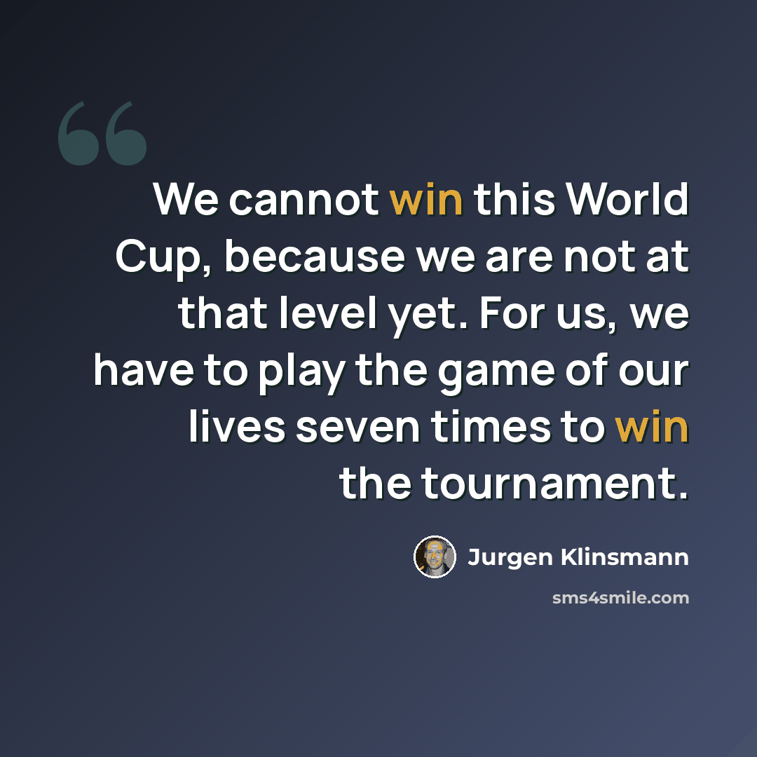 “We cannot win this World Cup, because we are not at that level yet. For us, we have to play the game of our lives seven times to win the tournament.” quote by Jurgen Klinsmann