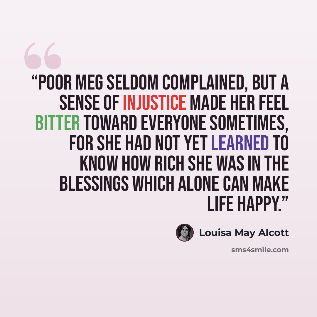 “Poor Meg seldom complained, but a sense of injustice made her feel bitter toward everyone sometimes, for she had not yet learned to know how rich she was in the blessings which alone can make life happy.” quote by Louisa May Alcott