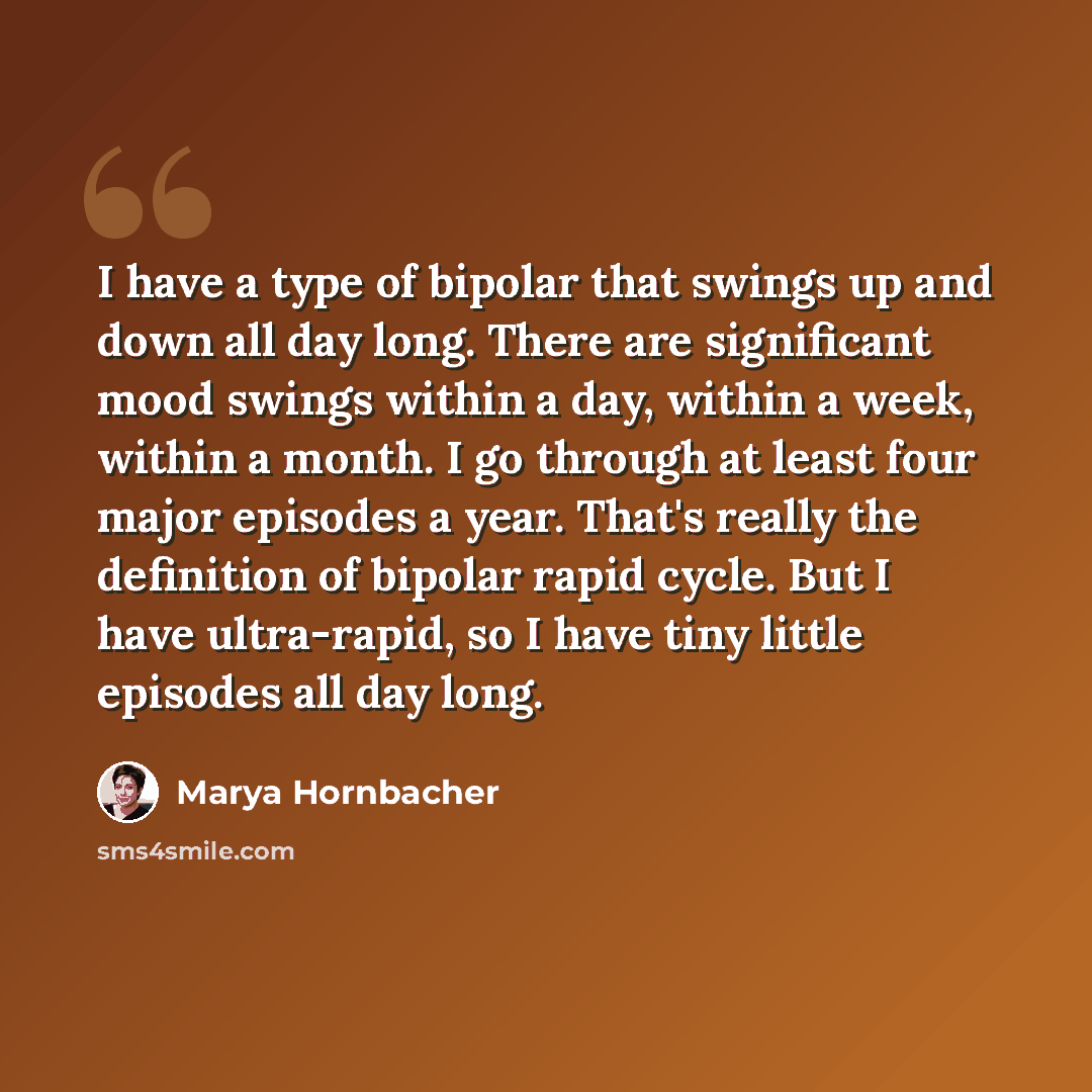 “I have a type of bipolar that swings up and down all day long. There are significant mood swings within a day, within a week, within a month. I go through at least four major episodes a year. That's really the definition of bipolar rapid cycle. But I have ultra-rapid, so I have tiny little…” quote by Marya Hornbacher