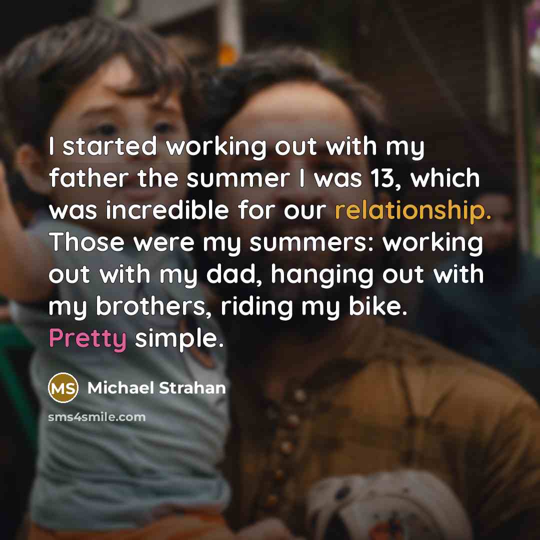 “I started working out with my father the summer I was 13, which was incredible for our relationship. Those were my summers: working out with my dad, hanging out with my brothers, riding my bike. Pretty simple.” quote by Michael Strahan