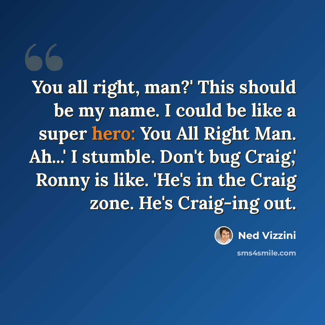 “You all right, man?' This should be my name. I could be like a super hero: You All Right Man. Ah...' I stumble. Don't bug Craig,' Ronny is like. 'He's in the Craig zone. He's Craig-ing out.” quote by Ned Vizzini