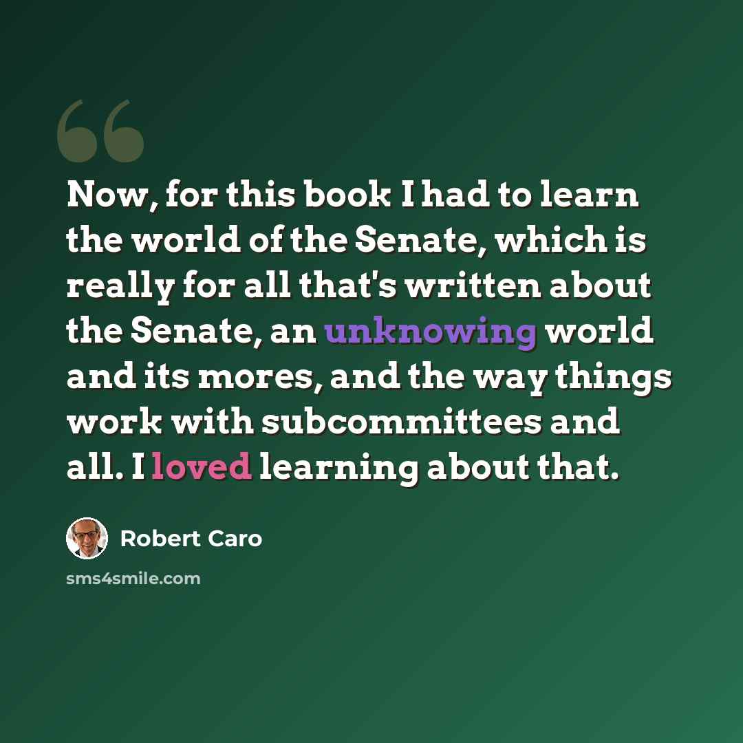 “Now, for this book I had to learn the world of the Senate, which is really for all that's written about the Senate, an unknowing world and its mores, and the way things work with subcommittees and all. I loved learning about that.” quote by Robert Caro