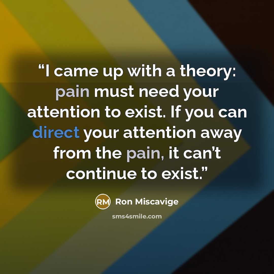 “I came up with a theory: pain must need your attention to exist. If you can direct your attention away from the pain, it can’t continue to exist.” quote by Ron Miscavige