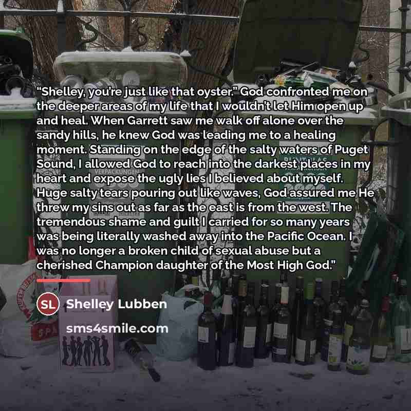 “Shelley, you’re just like that oyster.” God confronted me on the deeper areas of my life that I wouldn’t let Him open up and heal. When Garrett saw me walk off alone over the sandy hills, he knew God was leading me to a healing moment. Standing on the edge of the salty waters of Puget Sound, I…” quote by Shelley Lubben
