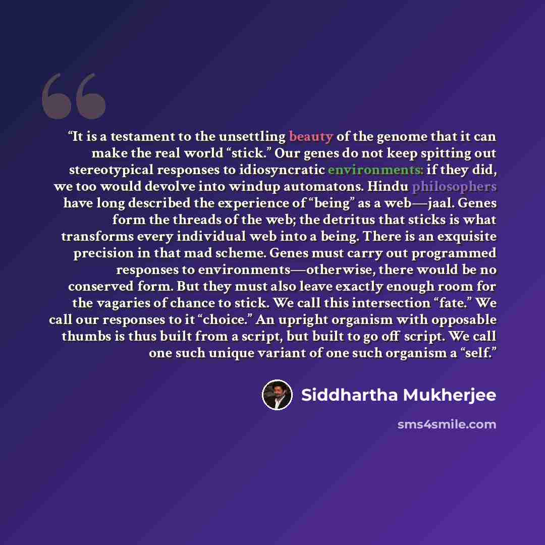 “It is a testament to the unsettling beauty of the genome that it can make the real world “stick.” Our genes do not keep spitting out stereotypical responses to idiosyncratic environments: if they did, we too would devolve into windup automatons. Hindu philosophers have long described the…” quote by Siddhartha Mukherjee